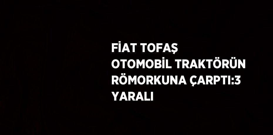 FİAT TOFAŞ OTOMOBİL TRAKTÖRÜN RÖMORKUNA ÇARPTI:3 YARALI