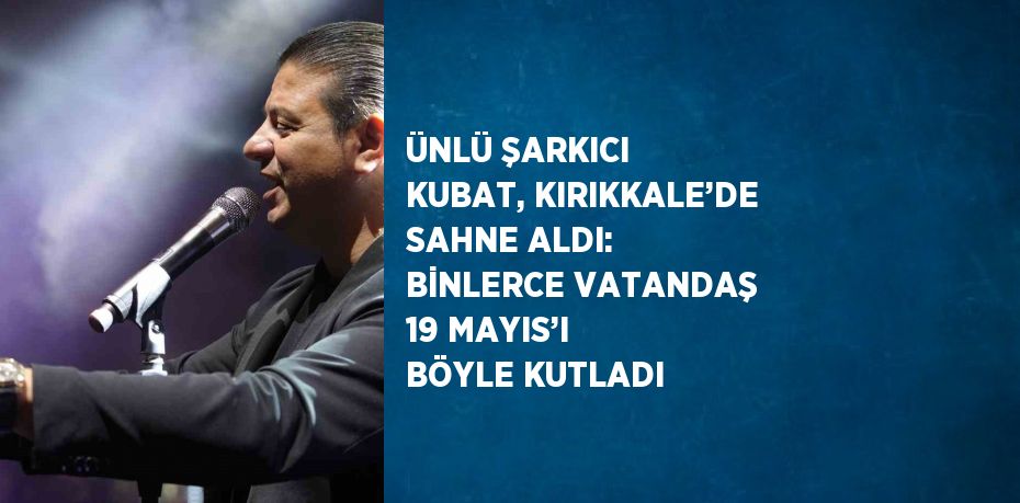 ÜNLÜ ŞARKICI KUBAT, KIRIKKALE’DE SAHNE ALDI: BİNLERCE VATANDAŞ 19 MAYIS’I BÖYLE KUTLADI