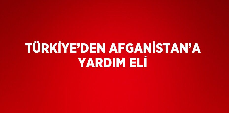 TÜRKİYE’DEN AFGANİSTAN’A YARDIM ELİ