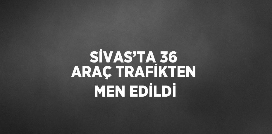 SİVAS’TA 36 ARAÇ TRAFİKTEN MEN EDİLDİ