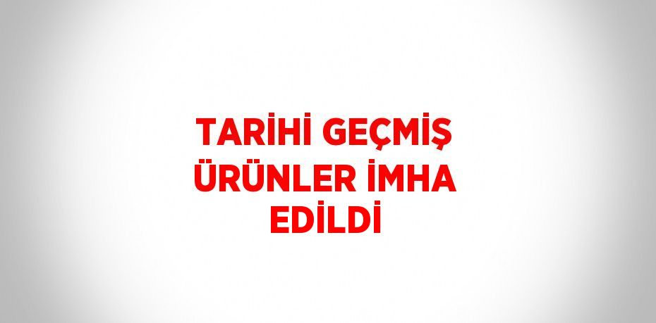 TARİHİ GEÇMİŞ ÜRÜNLER İMHA EDİLDİ