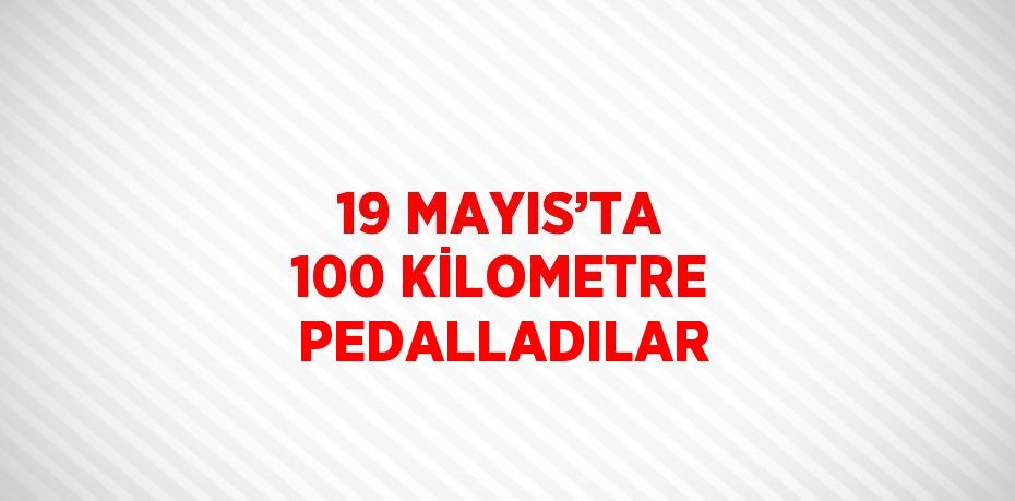 19 MAYIS’TA 100 KİLOMETRE PEDALLADILAR