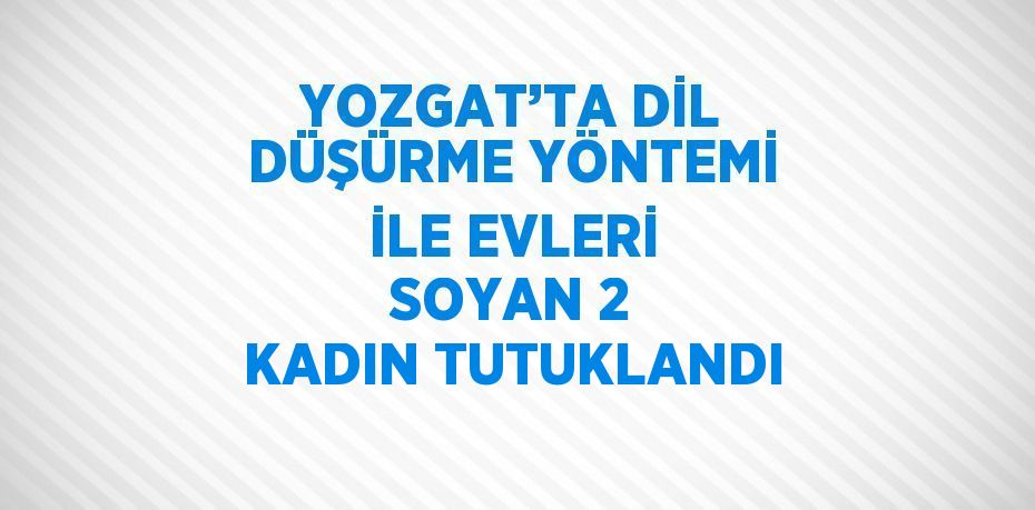 YOZGAT’TA DİL DÜŞÜRME YÖNTEMİ İLE EVLERİ SOYAN 2 KADIN TUTUKLANDI