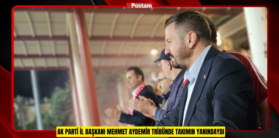 AK PARTİ İL BAŞKANI MEHMET AYDEMİR TRİBÜNDE TAKIMIN YANINDAYDI