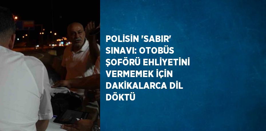 POLİSİN 'SABIR' SINAVI: OTOBÜS ŞOFÖRÜ EHLİYETİNİ VERMEMEK İÇİN DAKİKALARCA DİL DÖKTÜ