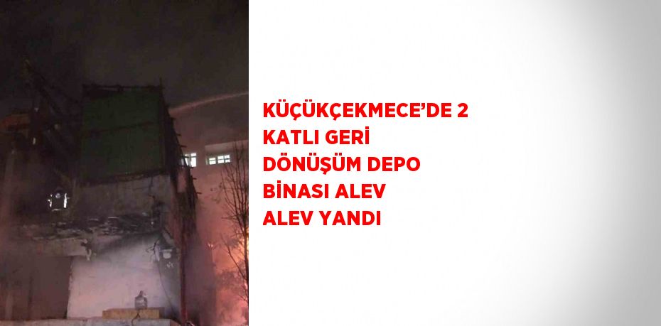 KÜÇÜKÇEKMECE’DE 2 KATLI GERİ DÖNÜŞÜM DEPO BİNASI ALEV ALEV YANDI