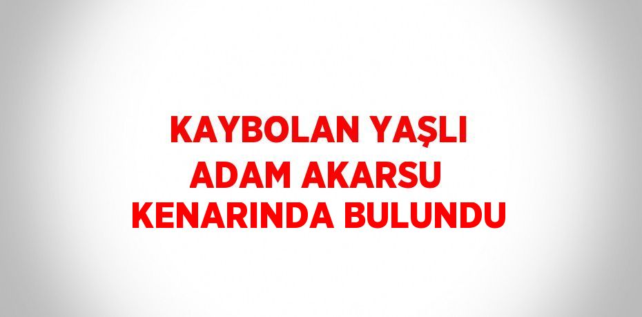 KAYBOLAN YAŞLI ADAM AKARSU KENARINDA BULUNDU