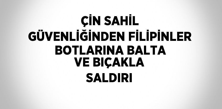 ÇİN SAHİL GÜVENLİĞİNDEN FİLİPİNLER BOTLARINA BALTA VE BIÇAKLA SALDIRI