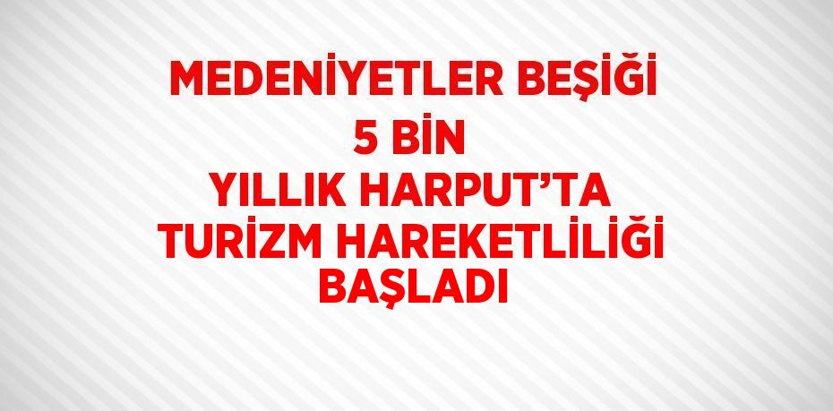 MEDENİYETLER BEŞİĞİ 5 BİN YILLIK HARPUT’TA TURİZM HAREKETLİLİĞİ BAŞLADI