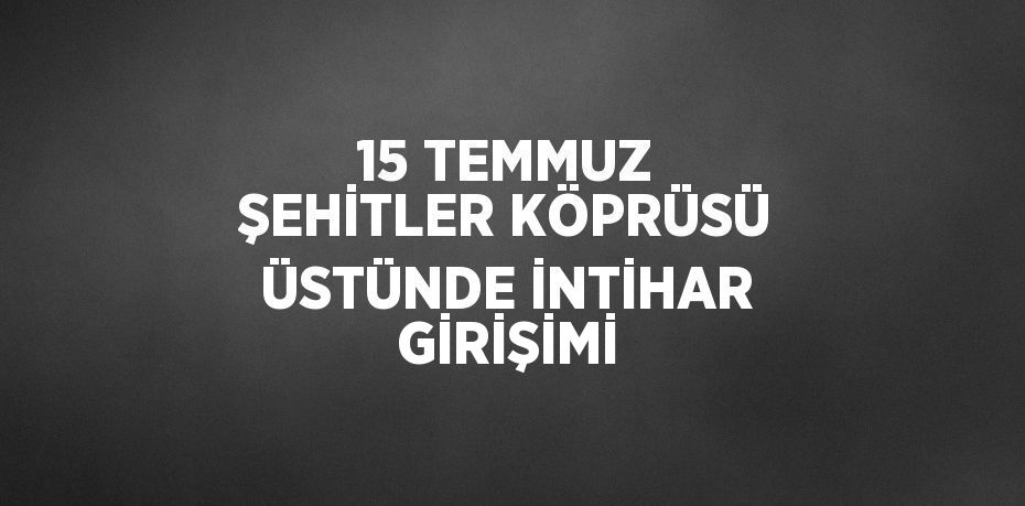 15 TEMMUZ ŞEHİTLER KÖPRÜSÜ ÜSTÜNDE İNTİHAR GİRİŞİMİ