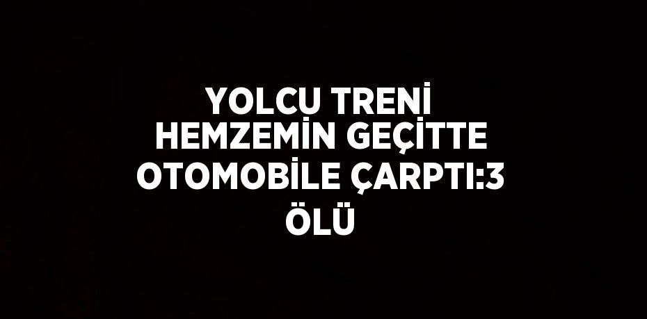 YOLCU TRENİ HEMZEMİN GEÇİTTE OTOMOBİLE ÇARPTI:3 ÖLÜ