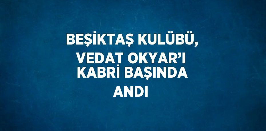 BEŞİKTAŞ KULÜBÜ, VEDAT OKYAR’I KABRİ BAŞINDA ANDI