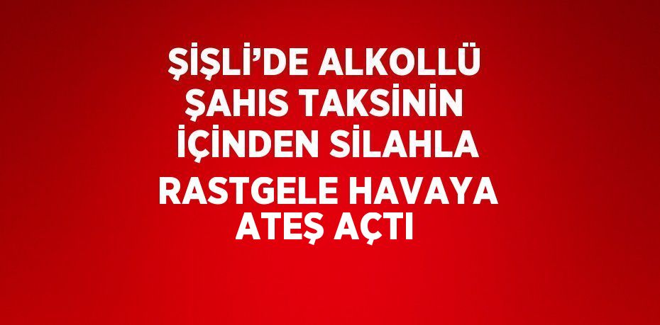 ŞİŞLİ’DE ALKOLLÜ ŞAHIS TAKSİNİN İÇİNDEN SİLAHLA RASTGELE HAVAYA ATEŞ AÇTI