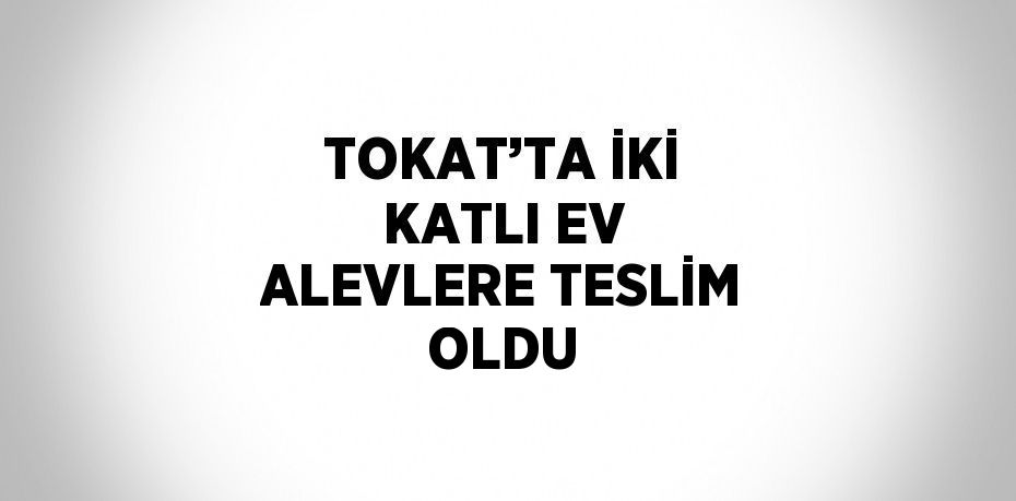 TOKAT’TA İKİ KATLI EV ALEVLERE TESLİM OLDU