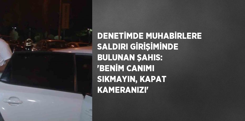 DENETİMDE MUHABİRLERE SALDIRI GİRİŞİMİNDE BULUNAN ŞAHIS: 'BENİM CANIMI SIKMAYIN, KAPAT KAMERANIZI'