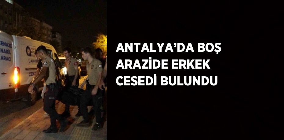 ANTALYA’DA BOŞ ARAZİDE ERKEK CESEDİ BULUNDU