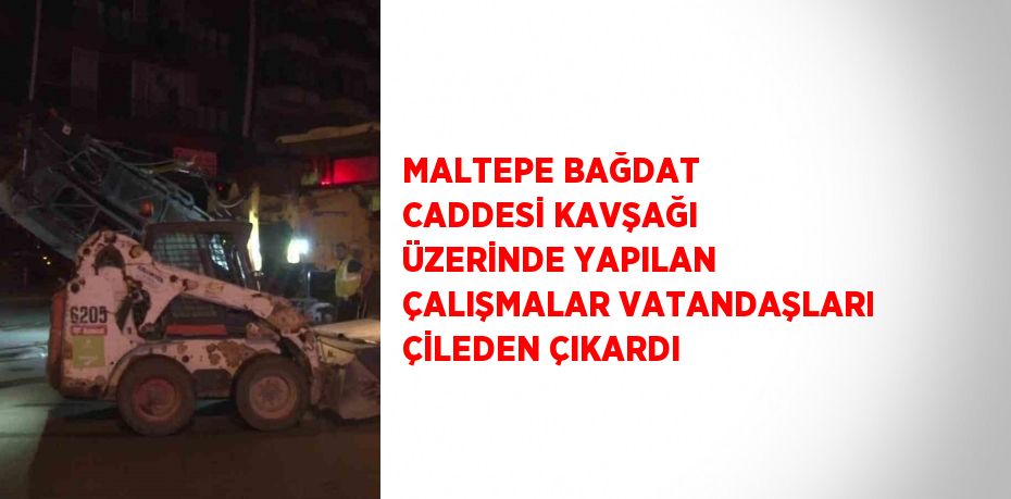 MALTEPE BAĞDAT CADDESİ KAVŞAĞI ÜZERİNDE YAPILAN ÇALIŞMALAR VATANDAŞLARI ÇİLEDEN ÇIKARDI