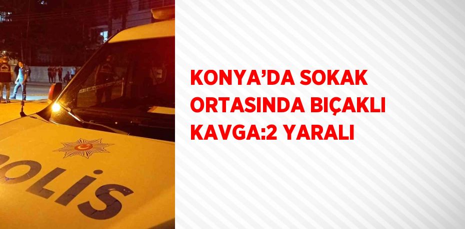 KONYA’DA SOKAK ORTASINDA BIÇAKLI KAVGA:2 YARALI