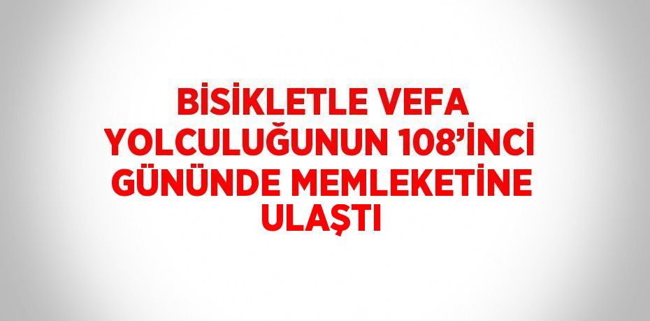 BİSİKLETLE VEFA YOLCULUĞUNUN 108’İNCİ GÜNÜNDE MEMLEKETİNE ULAŞTI