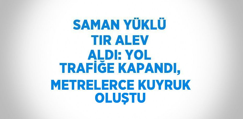 SAMAN YÜKLÜ TIR ALEV ALDI: YOL TRAFİĞE KAPANDI, METRELERCE KUYRUK OLUŞTU