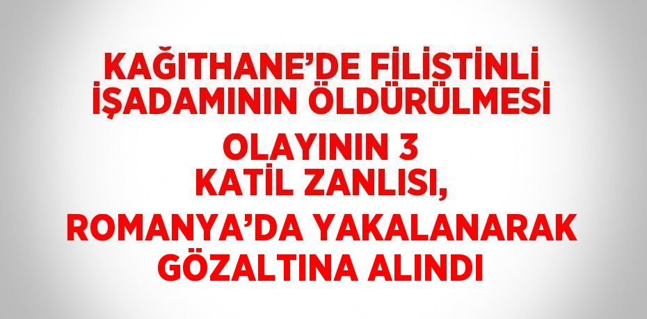 KAĞITHANE’DE FİLİSTİNLİ İŞADAMININ ÖLDÜRÜLMESİ OLAYININ 3 KATİL ZANLISI, ROMANYA’DA YAKALANARAK GÖZALTINA ALINDI