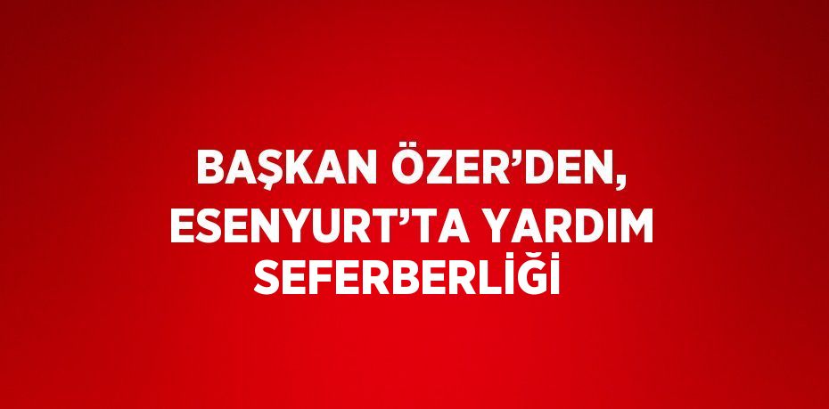 BAŞKAN ÖZER’DEN, ESENYURT’TA YARDIM SEFERBERLİĞİ