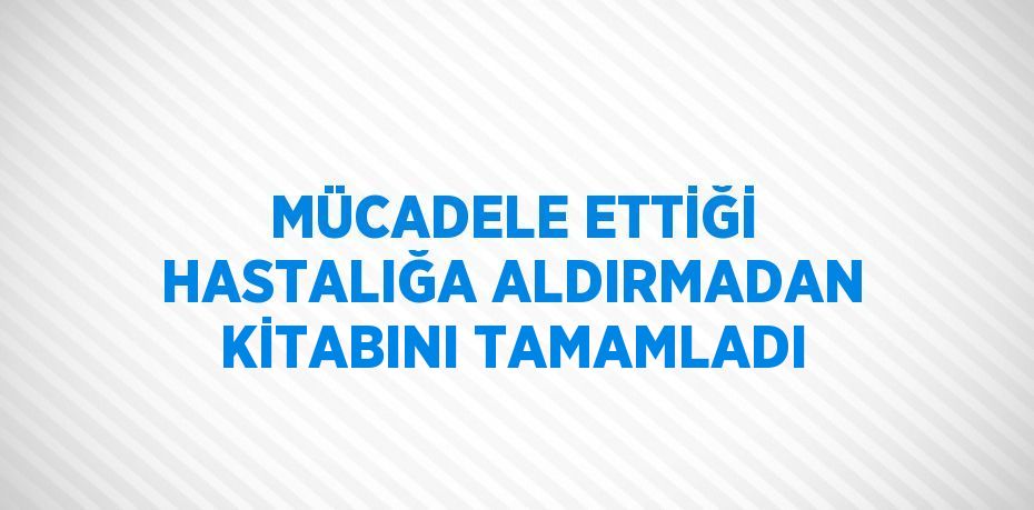 MÜCADELE ETTİĞİ HASTALIĞA ALDIRMADAN KİTABINI TAMAMLADI