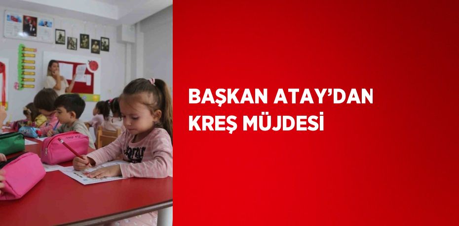 BAŞKAN ATAY’DAN KREŞ MÜJDESİ