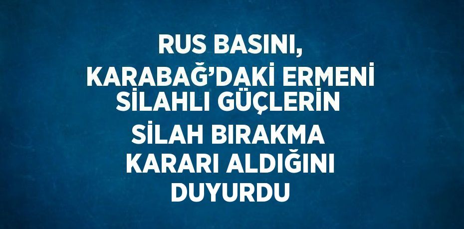 RUS BASINI, KARABAĞ’DAKİ ERMENİ SİLAHLI GÜÇLERİN SİLAH BIRAKMA KARARI ALDIĞINI DUYURDU