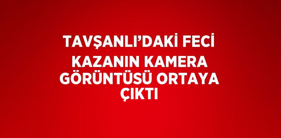 TAVŞANLI’DAKİ FECİ KAZANIN KAMERA GÖRÜNTÜSÜ ORTAYA ÇIKTI