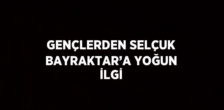 GENÇLERDEN SELÇUK BAYRAKTAR’A YOĞUN İLGİ