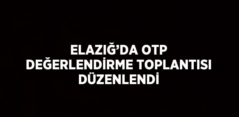 ELAZIĞ’DA OTP DEĞERLENDİRME TOPLANTISI DÜZENLENDİ