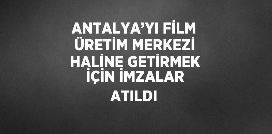 ANTALYA’YI FİLM ÜRETİM MERKEZİ HALİNE GETİRMEK İÇİN İMZALAR ATILDI