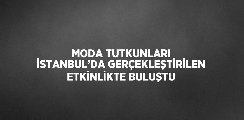 MODA TUTKUNLARI İSTANBUL’DA GERÇEKLEŞTİRİLEN ETKİNLİKTE BULUŞTU