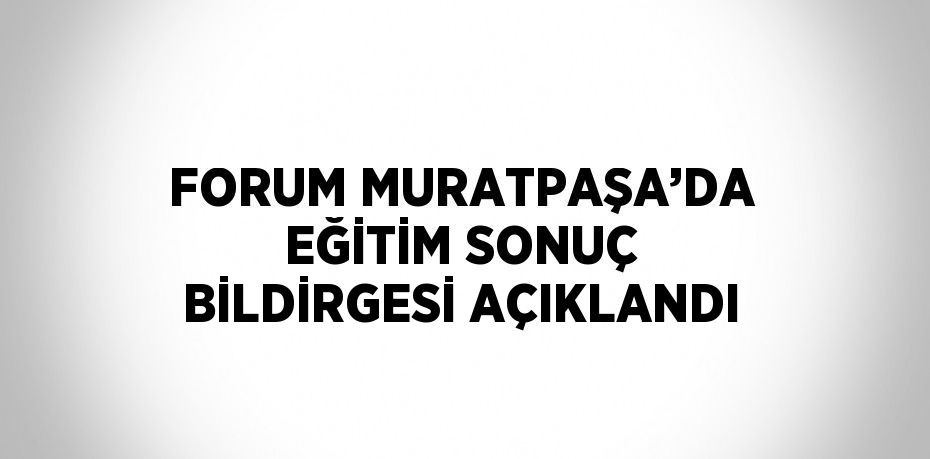 FORUM MURATPAŞA’DA EĞİTİM SONUÇ BİLDİRGESİ AÇIKLANDI