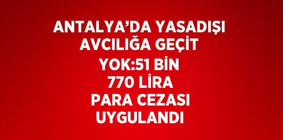 ANTALYA’DA YASADIŞI AVCILIĞA GEÇİT YOK:51 BİN 770 LİRA PARA CEZASI UYGULANDI