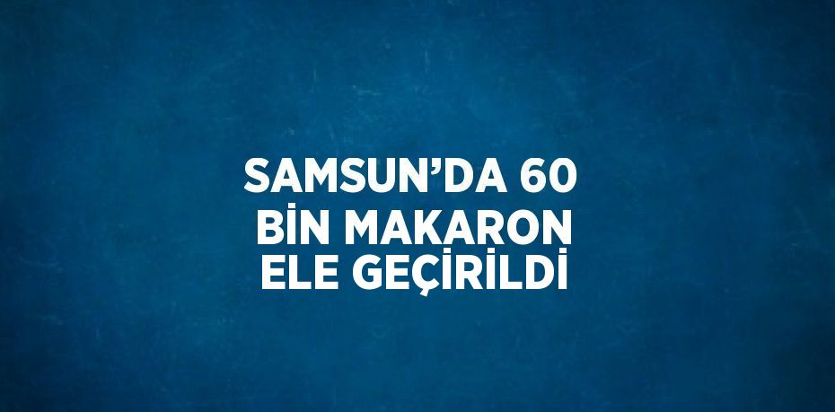 SAMSUN’DA 60 BİN MAKARON ELE GEÇİRİLDİ