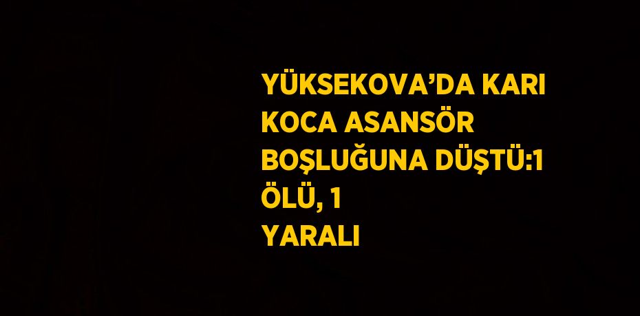 YÜKSEKOVA’DA KARI KOCA ASANSÖR BOŞLUĞUNA DÜŞTÜ:1 ÖLÜ, 1 YARALI