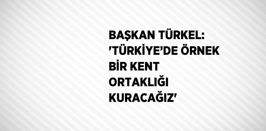 BAŞKAN TÜRKEL: 'TÜRKİYE’DE ÖRNEK BİR KENT ORTAKLIĞI KURACAĞIZ'