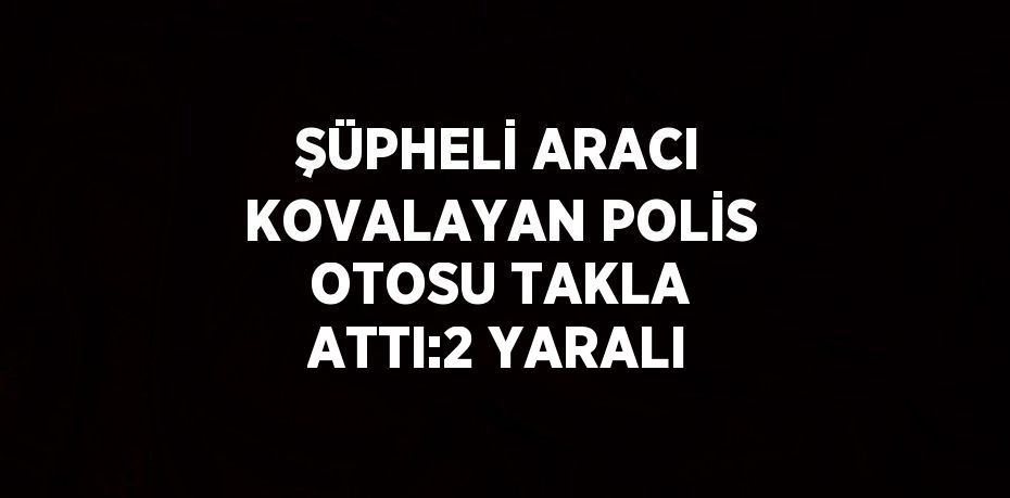 ŞÜPHELİ ARACI KOVALAYAN POLİS OTOSU TAKLA ATTI:2 YARALI