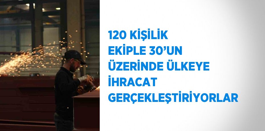 120 KİŞİLİK EKİPLE 30’UN ÜZERİNDE ÜLKEYE İHRACAT GERÇEKLEŞTİRİYORLAR