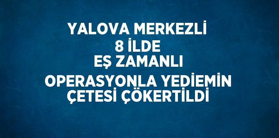 YALOVA MERKEZLİ 8 İLDE EŞ ZAMANLI OPERASYONLA YEDİEMİN ÇETESİ ÇÖKERTİLDİ