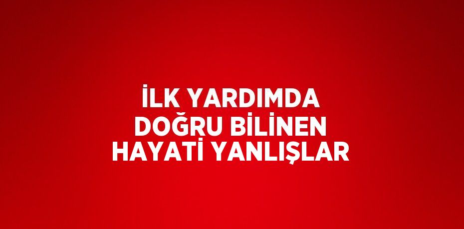 İLK YARDIMDA DOĞRU BİLİNEN HAYATİ YANLIŞLAR