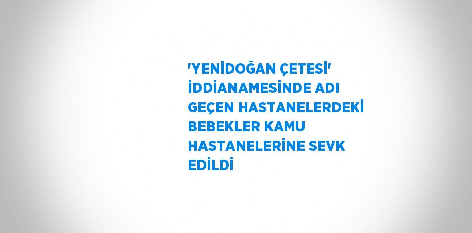 'YENİDOĞAN ÇETESİ' İDDİANAMESİNDE ADI GEÇEN HASTANELERDEKİ BEBEKLER KAMU HASTANELERİNE SEVK EDİLDİ