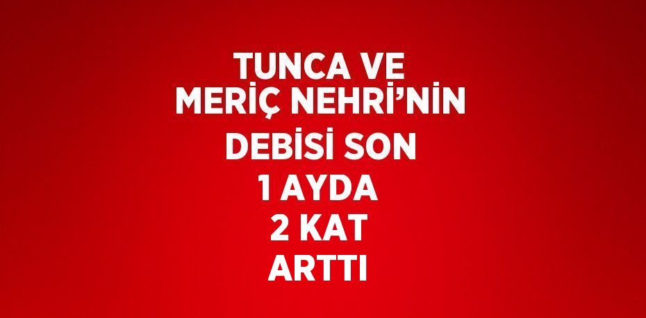 TUNCA VE MERİÇ NEHRİ’NİN DEBİSİ SON 1 AYDA 2 KAT ARTTI