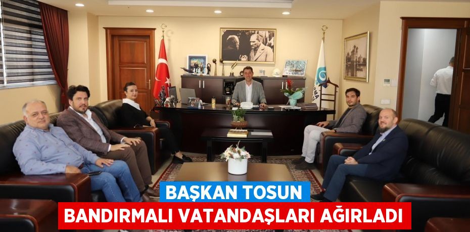 BAŞKAN TOSUN BANDIRMALI VATANDAŞLARI AĞIRLADI