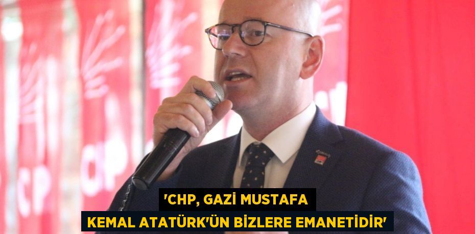 'CHP, GAZİ MUSTAFA KEMAL ATATÜRK’ÜN BİZLERE EMANETİDİR'