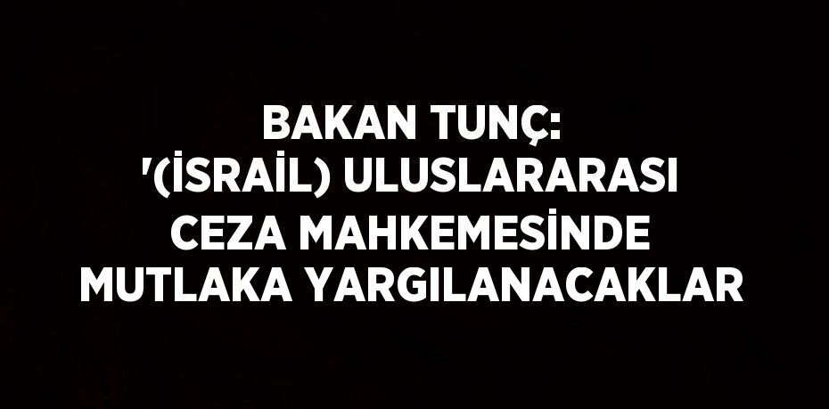 BAKAN TUNÇ: '(İSRAİL) ULUSLARARASI CEZA MAHKEMESİNDE MUTLAKA YARGILANACAKLAR