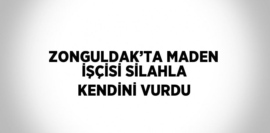 ZONGULDAK’TA MADEN İŞÇİSİ SİLAHLA KENDİNİ VURDU