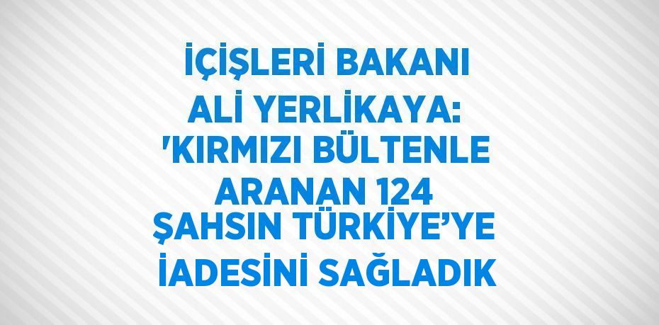 İÇİŞLERİ BAKANI ALİ YERLİKAYA: 'KIRMIZI BÜLTENLE ARANAN 124 ŞAHSIN TÜRKİYE’YE İADESİNİ SAĞLADIK